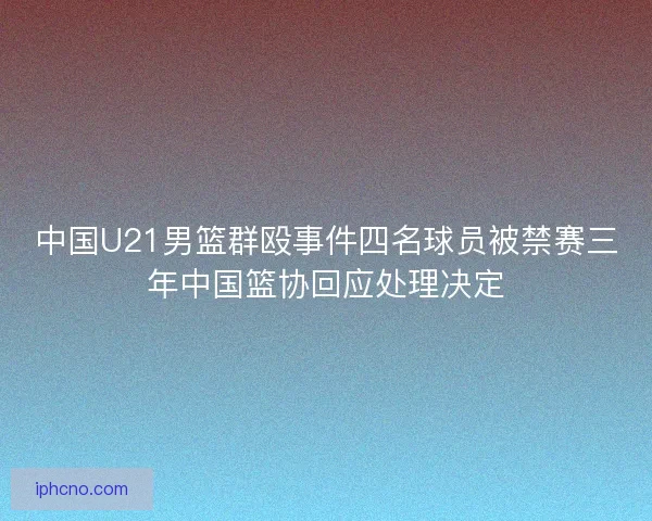 中国U21男篮群殴事件四名球员被禁赛三年中国篮协回应处理决定