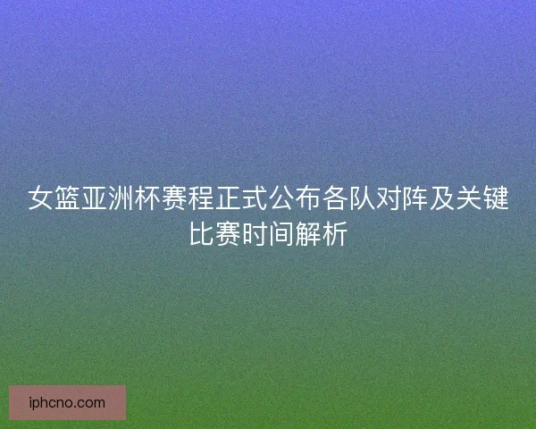 女篮亚洲杯赛程正式公布各队对阵及关键比赛时间解析